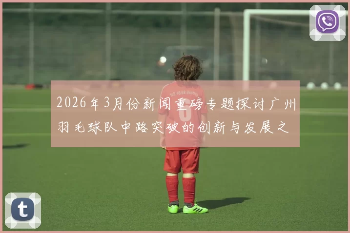 2026年3月份新闻重磅专题探讨广州羽毛球队中路突破的创新与发展之路