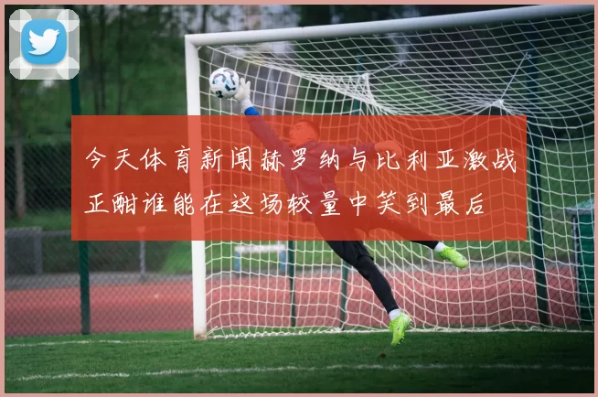 今天体育新闻赫罗纳与比利亚激战正酣谁能在这场较量中笑到最后