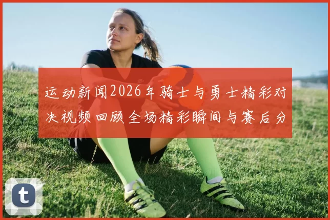 运动新闻2026年骑士与勇士精彩对决视频回顾全场精彩瞬间与赛后分析