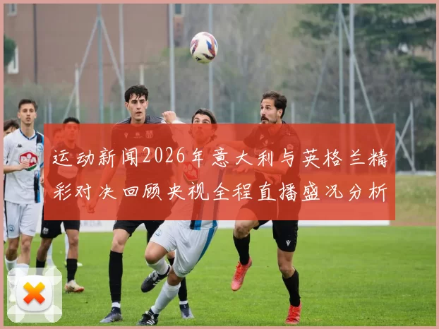 运动新闻2026年意大利与英格兰精彩对决回顾央视全程直播盛况分析