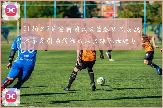2026年3月份新闻武汉篮球队包夹战术革新引领新潮流助力球队崛起与发展