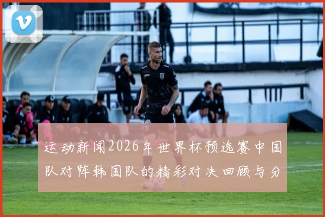 运动新闻2026年世界杯预选赛中国队对阵韩国队的精彩对决回顾与分析