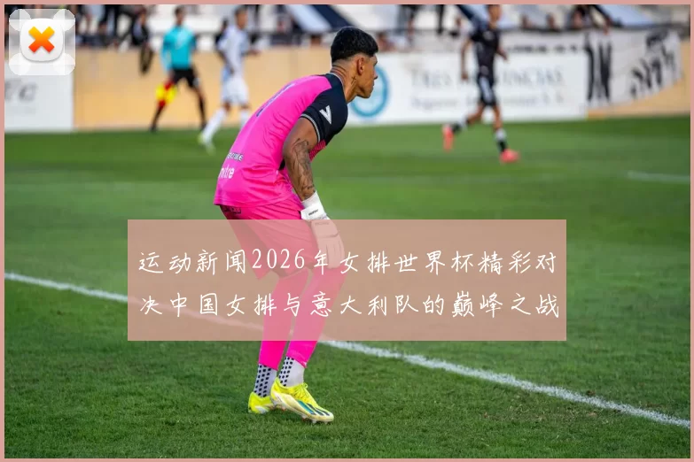 运动新闻2026年女排世界杯精彩对决中国女排与意大利队的巅峰之战回顾